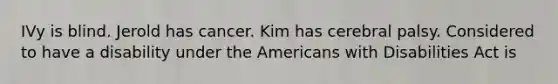 IVy is blind. Jerold has cancer. Kim has cerebral palsy. Considered to have a disability under the Americans with Disabilities Act is