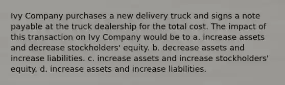 Ivy Company purchases a new delivery truck and signs a note payable at the truck dealership for the total cost. The impact of this transaction on Ivy Company would be to a. increase assets and decrease stockholders' equity. b. decrease assets and increase liabilities. c. increase assets and increase stockholders' equity. d. increase assets and increase liabilities.