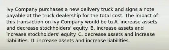 Ivy Company purchases a new delivery truck and signs a note payable at the truck dealership for the total cost. The impact of this transaction on Ivy Company would be to A. increase assets and decrease stockholders' equity. B. increase assets and increase stockholders' equity. C. decrease assets and increase liabilities. D. increase assets and increase liabilities.