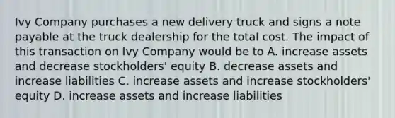 Ivy Company purchases a new delivery truck and signs a note payable at the truck dealership for the total cost. The impact of this transaction on Ivy Company would be to A. increase assets and decrease stockholders' equity B. decrease assets and increase liabilities C. increase assets and increase stockholders' equity D. increase assets and increase liabilities