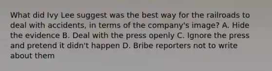 What did Ivy Lee suggest was the best way for the railroads to deal with accidents, in terms of the company's image? A. Hide the evidence B. Deal with the press openly C. Ignore the press and pretend it didn't happen D. Bribe reporters not to write about them