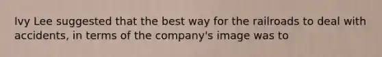 Ivy Lee suggested that the best way for the railroads to deal with accidents, in terms of the company's image was to