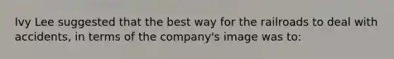 Ivy Lee suggested that the best way for the railroads to deal with accidents, in terms of the company's image was to: