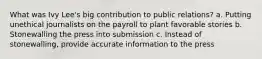 What was Ivy Lee's big contribution to public relations? a. Putting unethical journalists on the payroll to plant favorable stories b. Stonewalling the press into submission c. Instead of stonewalling, provide accurate information to the press
