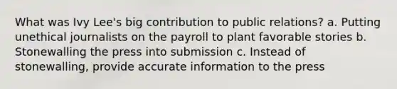 What was Ivy Lee's big contribution to public relations? a. Putting unethical journalists on the payroll to plant favorable stories b. Stonewalling the press into submission c. Instead of stonewalling, provide accurate information to the press