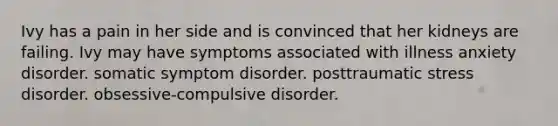 Ivy has a pain in her side and is convinced that her kidneys are failing. Ivy may have symptoms associated with illness anxiety disorder. somatic symptom disorder. posttraumatic stress disorder. obsessive-compulsive disorder.