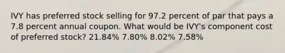 IVY has preferred stock selling for 97.2 percent of par that pays a 7.8 percent annual coupon. What would be IVY's component cost of preferred stock? 21.84% 7.80% 8.02% 7.58%