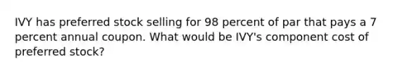 IVY has preferred stock selling for 98 percent of par that pays a 7 percent annual coupon. What would be IVY's component cost of preferred stock?