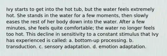 Ivy starts to get into the hot tub, but the water feels extremely hot. She stands in the water for a few moments, then slowly eases the rest of her body down into the water. After a few minutes, she feels quite comfortable; the water no longer feels too hot. This decline in sensitivity to a constant stimulus that Ivy has experienced is called: a. bottom-up processing. b. transduction. c. sensory adaptation. d. emotion adaptation.