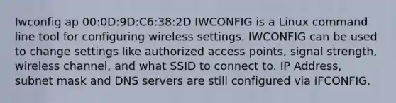 Iwconfig ap 00:0D:9D:C6:38:2D IWCONFIG is a Linux command line tool for configuring wireless settings. IWCONFIG can be used to change settings like authorized access points, signal strength, wireless channel, and what SSID to connect to. IP Address, subnet mask and DNS servers are still configured via IFCONFIG.