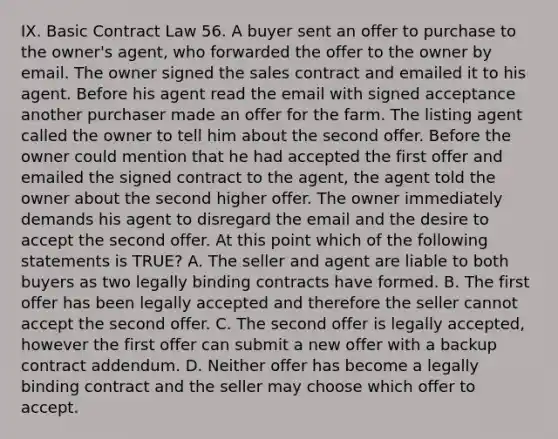 IX. Basic Contract Law 56. A buyer sent an offer to purchase to the owner's agent, who forwarded the offer to the owner by email. The owner signed the sales contract and emailed it to his agent. Before his agent read the email with signed acceptance another purchaser made an offer for the farm. The listing agent called the owner to tell him about the second offer. Before the owner could mention that he had accepted the first offer and emailed the signed contract to the agent, the agent told the owner about the second higher offer. The owner immediately demands his agent to disregard the email and the desire to accept the second offer. At this point which of the following statements is TRUE? A. The seller and agent are liable to both buyers as two legally binding contracts have formed. B. The first offer has been legally accepted and therefore the seller cannot accept the second offer. C. The second offer is legally accepted, however the first offer can submit a new offer with a backup contract addendum. D. Neither offer has become a legally binding contract and the seller may choose which offer to accept.