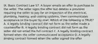 IX. Basic Contract Law 57. A buyer emails an offer to purchase to the seller. The seller signs the offer but deletes a provision requiring the seller to pay for an inspection of the electrical, plumbing, heating, and cooling systems, then communicates acceptance to the buyer by mail. Which of the following is TRUE? A. A legally binding contract did not form as the seller made a counteroffer B. A legally binding contract did not form as the seller did not email the full contract C. A legally binding contract formed when the seller communicated acceptance D. A legally binding contract formed when the seller signed the offer