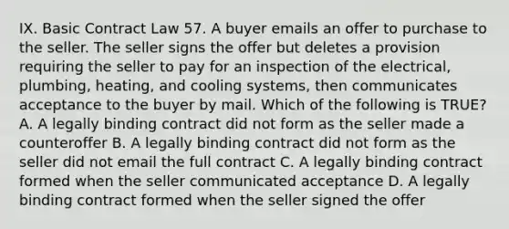 IX. Basic Contract Law 57. A buyer emails an offer to purchase to the seller. The seller signs the offer but deletes a provision requiring the seller to pay for an inspection of the electrical, plumbing, heating, and cooling systems, then communicates acceptance to the buyer by mail. Which of the following is TRUE? A. A legally binding contract did not form as the seller made a counteroffer B. A legally binding contract did not form as the seller did not email the full contract C. A legally binding contract formed when the seller communicated acceptance D. A legally binding contract formed when the seller signed the offer