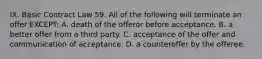 IX. Basic Contract Law 59. All of the following will terminate an offer EXCEPT: A. death of the offeror before acceptance. B. a better offer from a third party. C. acceptance of the offer and communication of acceptance. D. a counteroffer by the offeree.