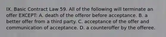 IX. Basic Contract Law 59. All of the following will terminate an offer EXCEPT: A. death of the offeror before acceptance. B. a better offer from a third party. C. acceptance of the offer and communication of acceptance. D. a counteroffer by the offeree.