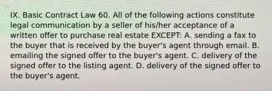 IX. Basic Contract Law 60. All of the following actions constitute legal communication by a seller of his/her acceptance of a written offer to purchase real estate EXCEPT: A. sending a fax to the buyer that is received by the buyer's agent through email. B. emailing the signed offer to the buyer's agent. C. delivery of the signed offer to the listing agent. D. delivery of the signed offer to the buyer's agent.