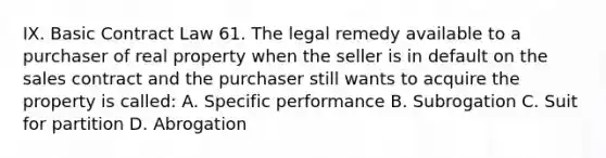 IX. Basic Contract Law 61. The legal remedy available to a purchaser of real property when the seller is in default on the sales contract and the purchaser still wants to acquire the property is called: A. Specific performance B. Subrogation C. Suit for partition D. Abrogation