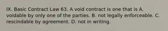 IX. Basic Contract Law 63. A void contract is one that is A. voidable by only one of the parties. B. not legally enforceable. C. rescindable by agreement. D. not in writing.