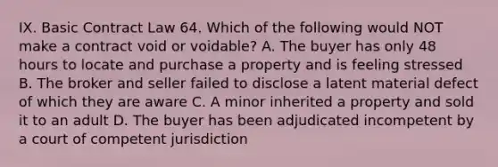 IX. Basic Contract Law 64. Which of the following would NOT make a contract void or voidable? A. The buyer has only 48 hours to locate and purchase a property and is feeling stressed B. The broker and seller failed to disclose a latent material defect of which they are aware C. A minor inherited a property and sold it to an adult D. The buyer has been adjudicated incompetent by a court of competent jurisdiction