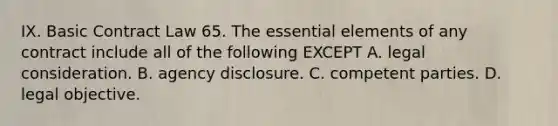 IX. Basic Contract Law 65. The essential elements of any contract include all of the following EXCEPT A. legal consideration. B. agency disclosure. C. competent parties. D. legal objective.