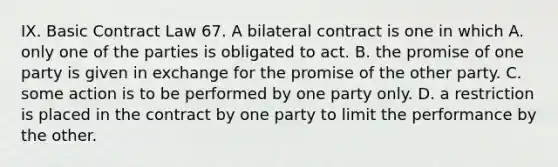 IX. Basic Contract Law 67. A bilateral contract is one in which A. only one of the parties is obligated to act. B. the promise of one party is given in exchange for the promise of the other party. C. some action is to be performed by one party only. D. a restriction is placed in the contract by one party to limit the performance by the other.