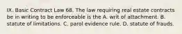 IX. Basic Contract Law 68. The law requiring real estate contracts be in writing to be enforceable is the A. writ of attachment. B. statute of limitations. C. parol evidence rule. D. statute of frauds.