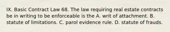 IX. Basic Contract Law 68. The law requiring real estate contracts be in writing to be enforceable is the A. writ of attachment. B. statute of limitations. C. parol evidence rule. D. statute of frauds.