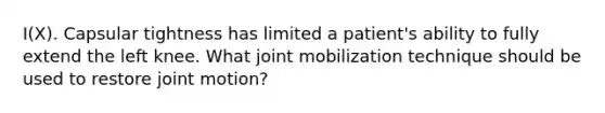 I(X). Capsular tightness has limited a patient's ability to fully extend the left knee. What joint mobilization technique should be used to restore joint motion?