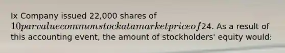 Ix Company issued 22,000 shares of 10 par value common stock at a market price of24. As a result of this accounting event, the amount of stockholders' equity would: