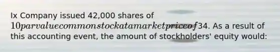 Ix Company issued 42,000 shares of 10 par value common stock at a market price of34. As a result of this accounting event, the amount of stockholders' equity would: