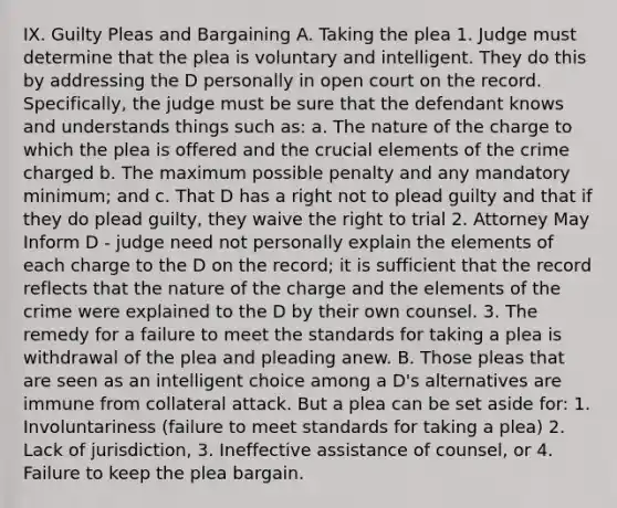 IX. Guilty Pleas and Bargaining A. Taking the plea 1. Judge must determine that the plea is voluntary and intelligent. They do this by addressing the D personally in open court on the record. Specifically, the judge must be sure that the defendant knows and understands things such as: a. The nature of the charge to which the plea is offered and the crucial elements of the crime charged b. The maximum possible penalty and any mandatory minimum; and c. That D has a right not to plead guilty and that if they do plead guilty, they waive the right to trial 2. Attorney May Inform D - judge need not personally explain the elements of each charge to the D on the record; it is sufficient that the record reflects that the nature of the charge and the elements of the crime were explained to the D by their own counsel. 3. The remedy for a failure to meet the standards for taking a plea is withdrawal of the plea and pleading anew. B. Those pleas that are seen as an intelligent choice among a D's alternatives are immune from collateral attack. But a plea can be set aside for: 1. Involuntariness (failure to meet standards for taking a plea) 2. Lack of jurisdiction, 3. Ineffective assistance of counsel, or 4. Failure to keep the plea bargain.