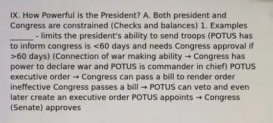 IX. How Powerful is the President? A. Both president and Congress are constrained (Checks and balances) 1. Examples ______ - limits the president's ability to send troops (POTUS has to inform congress is 60 days) (Connection of war making ability → Congress has power to declare war and POTUS is commander in chief) POTUS executive order → Congress can pass a bill to render order ineffective Congress passes a bill → POTUS can veto and even later create an executive order POTUS appoints → Congress (Senate) approves