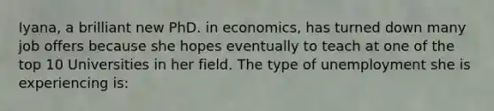 Iyana, a brilliant new PhD. in economics, has turned down many job offers because she hopes eventually to teach at one of the top 10 Universities in her field. The type of unemployment she is experiencing is: