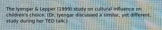 The Iyengar & Lepper (1999) study on cultural influence on children's choice. (Dr. Iyengar discussed a similar, yet different, study during her TED talk.)