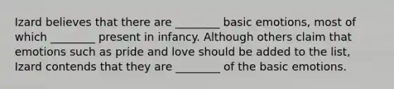 Izard believes that there are ________ basic emotions, most of which ________ present in infancy. Although others claim that emotions such as pride and love should be added to the list, Izard contends that they are ________ of the basic emotions.