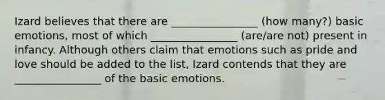 Izard believes that there are ________________ (how many?) basic emotions, most of which ________________ (are/are not) present in infancy. Although others claim that emotions such as pride and love should be added to the list, Izard contends that they are ________________ of the basic emotions.