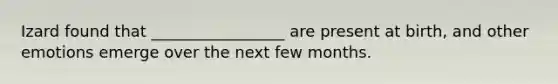 Izard found that _________________ are present at birth, and other emotions emerge over the next few months.