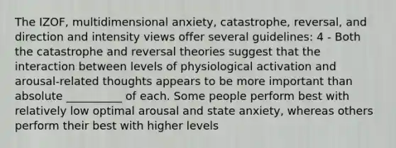 The IZOF, multidimensional anxiety, catastrophe, reversal, and direction and intensity views offer several guidelines: 4 - Both the catastrophe and reversal theories suggest that the interaction between levels of physiological activation and arousal-related thoughts appears to be more important than absolute __________ of each. Some people perform best with relatively low optimal arousal and state anxiety, whereas others perform their best with higher levels