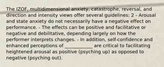 The IZOF, multidimensional anxiety, catastrophe, reversal, and direction and intensity views offer several guidelines: 2 - Arousal and state anxiety do not necessarily have a negative effect on performance. - The effects can be positive and facilitative or negative and debilitative, depending largely on how the performer interprets changes. - In addition, self-confidence and enhanced perceptions of ____________ are critical to facilitating heightened arousal as positive (psyching up) as opposed to negative (psyching out).