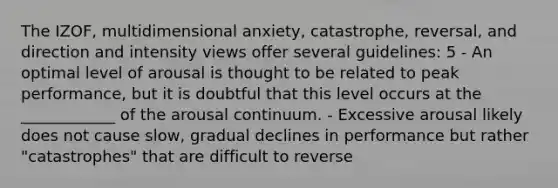 The IZOF, multidimensional anxiety, catastrophe, reversal, and direction and intensity views offer several guidelines: 5 - An optimal level of arousal is thought to be related to peak performance, but it is doubtful that this level occurs at the ____________ of the arousal continuum. - Excessive arousal likely does not cause slow, gradual declines in performance but rather "catastrophes" that are difficult to reverse