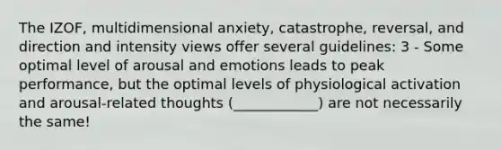 The IZOF, multidimensional anxiety, catastrophe, reversal, and direction and intensity views offer several guidelines: 3 - Some optimal level of arousal and emotions leads to peak performance, but the optimal levels of physiological activation and arousal-related thoughts (____________) are not necessarily the same!