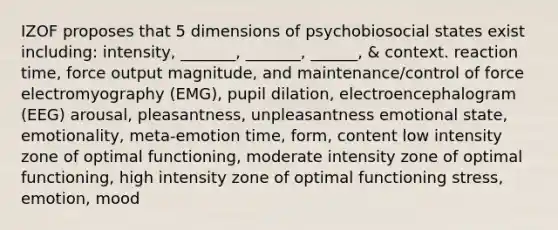 IZOF proposes that 5 dimensions of psychobiosocial states exist including: intensity, _______, _______, ______, & context. reaction time, force output magnitude, and maintenance/control of force electromyography (EMG), pupil dilation, electroencephalogram (EEG) arousal, pleasantness, unpleasantness emotional state, emotionality, meta-emotion time, form, content low intensity zone of optimal functioning, moderate intensity zone of optimal functioning, high intensity zone of optimal functioning stress, emotion, mood