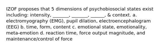 IZOF proposes that 5 dimensions of psychobiosocial states exist including: intensity, _______, _______, ______, & context. a. electromyography (EMG), pupil dilation, electroencephalogram (EEG) b. time, form, content c. emotional state, emotionality, meta-emotion d. reaction time, force output magnitude, and maintenance/control of force