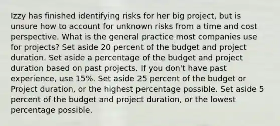 Izzy has finished identifying risks for her big project, but is unsure how to account for unknown risks from a time and cost perspective. What is the general practice most companies use for projects? Set aside 20 percent of the budget and project duration. Set aside a percentage of the budget and project duration based on past projects. If you don't have past experience, use 15%. Set aside 25 percent of the budget or Project duration, or the highest percentage possible. Set aside 5 percent of the budget and project duration, or the lowest percentage possible.