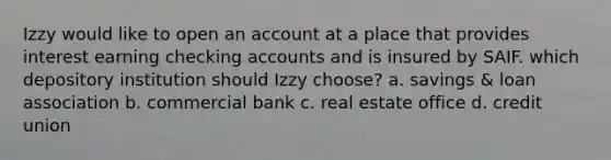 Izzy would like to open an account at a place that provides interest earning checking accounts and is insured by SAIF. which depository institution should Izzy choose? a. savings & loan association b. commercial bank c. real estate office d. credit union