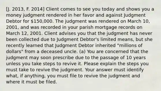 [J. 2013, F. 2014] Client comes to see you today and shows you a money judgment rendered in her favor and against Judgment Debtor for 150,000. The judgment was rendered on March 10, 2001, and was recorded in your parish mortgage records on March 12, 2001. Client advises you that the judgment has never been collected due to Judgment Debtor's limited means, but she recently learned that Judgment Debtor inherited "millions of dollars" from a deceased uncle. (a) You are concerned that the judgment may soon prescribe due to the passage of 10 years unless you take steps to revive it. Please explain the steps you must take to revive the judgment. Your answer must identify what, if anything, you must file to revive the judgment and where it must be filed.