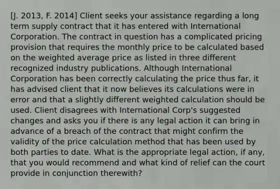 [J. 2013, F. 2014] Client seeks your assistance regarding a long term supply contract that it has entered with International Corporation. The contract in question has a complicated pricing provision that requires the monthly price to be calculated based on the weighted average price as listed in three different recognized industry publications. Although International Corporation has been correctly calculating the price thus far, it has advised client that it now believes its calculations were in error and that a slightly different weighted calculation should be used. Client disagrees with International Corp's suggested changes and asks you if there is any legal action it can bring in advance of a breach of the contract that might confirm the validity of the price calculation method that has been used by both parties to date. What is the appropriate legal action, if any, that you would recommend and what kind of relief can the court provide in conjunction therewith?