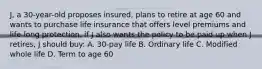 J, a 30-year-old proposes insured, plans to retire at age 60 and wants to purchase life insurance that offers level premiums and life-long protection, if J also wants the policy to be paid up when J retires, J should buy: A. 30-pay life B. Ordinary life C. Modified whole life D. Term to age 60