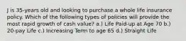 J is 35-years old and looking to purchase a whole life insurance policy. Which of the following types of policies will provide the most rapid growth of cash value? a.) Life Paid-up at Age 70 b.) 20-pay Life c.) Increasing Term to age 65 d.) Straight Life