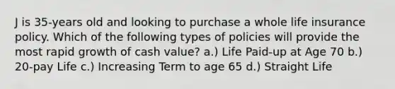 J is 35-years old and looking to purchase a whole life insurance policy. Which of the following types of policies will provide the most rapid growth of cash value? a.) Life Paid-up at Age 70 b.) 20-pay Life c.) Increasing Term to age 65 d.) Straight Life